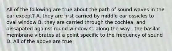 All of the following are true about the path of sound waves in the ear except? A. they are first carried by middle ear ossicles to oval window B. they are carried through the cochlea, and dissapated against round window C. along the way , the basilar membrane vibrates at a point specific to the frequency of sound D. All of the above are true