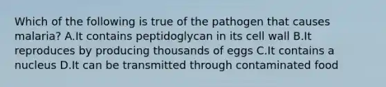 Which of the following is true of the pathogen that causes malaria? A.It contains peptidoglycan in its cell wall B.It reproduces by producing thousands of eggs C.It contains a nucleus D.It can be transmitted through contaminated food