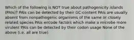 Which of the following is NOT true about pathogenicity islands (PAIs)? PAIs can be detected by their GC-content PAIs are usually absent from nonpathogenic organisms of the same or closely related species PAIs encode factors which make a microbe more virulent PAIs can be detected by their codon usage None of the above (i.e. all are true)