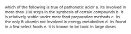 which of the following is true of pathonetic acid? a. its involved in more than 100 steps in the synthesis of certain compounds b. it is relatively stable under most food preparation methods c. its the only B vitamin not involved in energy metabolism d. its found in a few select foods e. it is known to be toxic in large doses