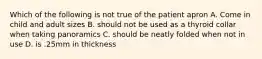Which of the following is not true of the patient apron A. Come in child and adult sizes B. should not be used as a thyroid collar when taking panoramics C. should be neatly folded when not in use D. is .25mm in thickness