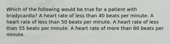 Which of the following would be true for a patient with bradycardia? A heart rate of less than 40 beats per minute. A heart rate of less than 50 beats per minute. A heart rate of less than 55 beats per minute. A heart rate of more than 60 beats per minute.