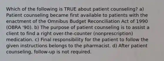 Which of the following is TRUE about patient counseling? a) Patient counseling became first available to patients with the enactment of the Omnibus Budget Reconciliation Act of 1990 (OBRA '90). b) The purpose of patient counseling is to assist a client to find a right over-the-counter (nonprescription) medication. c) Final responsibility for the patient to follow the given instructions belongs to the pharmacist. d) After patient counseling, follow-up is not required.