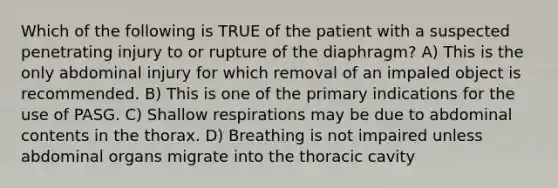 Which of the following is TRUE of the patient with a suspected penetrating injury to or rupture of the diaphragm? A) This is the only abdominal injury for which removal of an impaled object is recommended. B) This is one of the primary indications for the use of PASG. C) Shallow respirations may be due to abdominal contents in the thorax. D) Breathing is not impaired unless abdominal organs migrate into the thoracic cavity