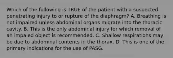 Which of the following is TRUE of the patient with a suspected penetrating injury to or rupture of the​ diaphragm? A. Breathing is not impaired unless abdominal organs migrate into the thoracic cavity. B. This is the only abdominal injury for which removal of an impaled object is recommended. C. Shallow respirations may be due to abdominal contents in the thorax. D. This is one of the primary indications for the use of PASG.