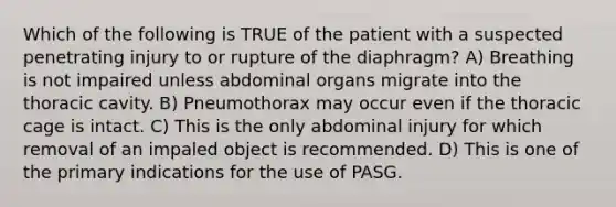 Which of the following is TRUE of the patient with a suspected penetrating injury to or rupture of the diaphragm? A) Breathing is not impaired unless abdominal organs migrate into the thoracic cavity. B) Pneumothorax may occur even if the thoracic cage is intact. C) This is the only abdominal injury for which removal of an impaled object is recommended. D) This is one of the primary indications for the use of PASG.