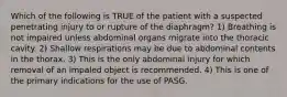 Which of the following is TRUE of the patient with a suspected penetrating injury to or rupture of the​ diaphragm? 1) Breathing is not impaired unless abdominal organs migrate into the thoracic cavity. 2) Shallow respirations may be due to abdominal contents in the thorax. 3) This is the only abdominal injury for which removal of an impaled object is recommended. 4) This is one of the primary indications for the use of PASG.