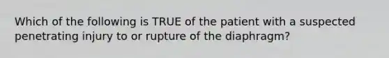 Which of the following is TRUE of the patient with a suspected penetrating injury to or rupture of the​ diaphragm?