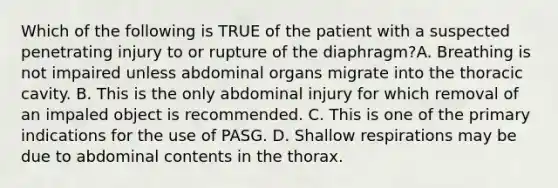 Which of the following is TRUE of the patient with a suspected penetrating injury to or rupture of the​ diaphragm?A. Breathing is not impaired unless abdominal organs migrate into the thoracic cavity. B. This is the only abdominal injury for which removal of an impaled object is recommended. C. This is one of the primary indications for the use of PASG. D. Shallow respirations may be due to abdominal contents in the thorax.