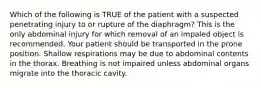 Which of the following is TRUE of the patient with a suspected penetrating injury to or rupture of the diaphragm? This is the only abdominal injury for which removal of an impaled object is recommended. Your patient should be transported in the prone position. Shallow respirations may be due to abdominal contents in the thorax. Breathing is not impaired unless abdominal organs migrate into the thoracic cavity.