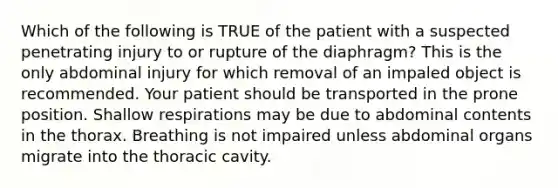 Which of the following is TRUE of the patient with a suspected penetrating injury to or rupture of the diaphragm? This is the only abdominal injury for which removal of an impaled object is recommended. Your patient should be transported in the prone position. Shallow respirations may be due to abdominal contents in the thorax. Breathing is not impaired unless abdominal organs migrate into the thoracic cavity.