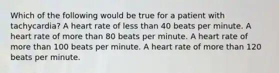 Which of the following would be true for a patient with tachycardia? A heart rate of less than 40 beats per minute. A heart rate of more than 80 beats per minute. A heart rate of more than 100 beats per minute. A heart rate of more than 120 beats per minute.