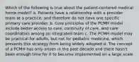 Which of the following is true about the patient-centered medical home model? a. Patients have a relationship with a provider team at a practice, and therefore do not have one specific primary care provider. b. Core principles of the PCMH model include better access to care, continuity of care, and care coordination among an integrated team c. The PCMH model may be practical for adults, but not for pediatric medicine, which prevents this strategy from being widely adopted d. The concept of a PCMH has only arisen in the past decade and there hasn't been enough time for it to become implemented on a large scale