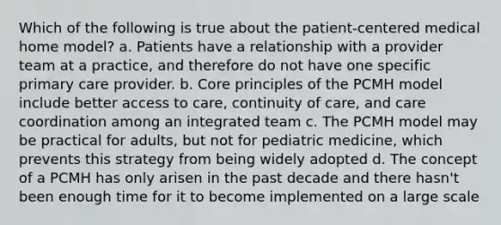 Which of the following is true about the patient-centered medical home model? a. Patients have a relationship with a provider team at a practice, and therefore do not have one specific primary care provider. b. Core principles of the PCMH model include better access to care, continuity of care, and care coordination among an integrated team c. The PCMH model may be practical for adults, but not for pediatric medicine, which prevents this strategy from being widely adopted d. The concept of a PCMH has only arisen in the past decade and there hasn't been enough time for it to become implemented on a large scale