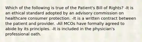 Which of the following is true of the Patient's Bill of Rights? -It is an ethical standard adopted by an advisory commission on healthcare consumer protection. -It is a written contract between the patient and provider. -All MCOs have formally agreed to abide by its principles. -It is included in the physician's professional oath.