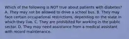 Which of the following is NOT true about patients with diabetes? A. They may not be allowed to drive a school bus. B. They may face certain occupational restrictions, depending on the state in which they live. C. They are prohibited for working in the public sector. D. They may need assistance from a medical assistant with record maintenance.