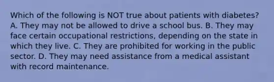 Which of the following is NOT true about patients with diabetes? A. They may not be allowed to drive a school bus. B. They may face certain occupational restrictions, depending on the state in which they live. C. They are prohibited for working in the public sector. D. They may need assistance from a medical assistant with record maintenance.