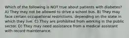 Which of the following is NOT true about patients with diabetes? A) They may not be allowed to drive a school bus. B) They may face certain occupational restrictions, depending on the state in which they live. C) They are prohibited from working in the public sector. D) They may need assistance from a medical assistant with record maintenance.