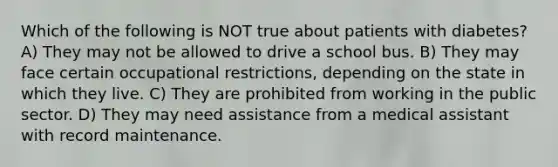 Which of the following is NOT true about patients with diabetes? A) They may not be allowed to drive a school bus. B) They may face certain occupational restrictions, depending on the state in which they live. C) They are prohibited from working in the public sector. D) They may need assistance from a medical assistant with record maintenance.