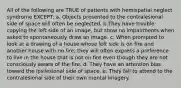 All of the following are TRUE of patients with hemispatial neglect syndrome EXCEPT: a. Objects presented to the contralesional side of space will often be neglected. b.They have trouble copying the left side of an image, but show no impairments when asked to spontaneously draw an image. c. When prompted to look at a drawing of a house whose left side is on fire and another house with no fire, they will often express a preference to live in the house that is not on fire even though they are not consciously aware of the fire. d. They have an attention bias toward the ipsilesional side of space. e. They fail to attend to the contralesional side of their own mental imagery.