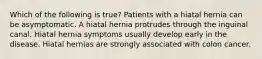 Which of the following is true? Patients with a hiatal hernia can be asymptomatic. A hiatal hernia protrudes through the inguinal canal. Hiatal hernia symptoms usually develop early in the disease. Hiatal hernias are strongly associated with colon cancer.