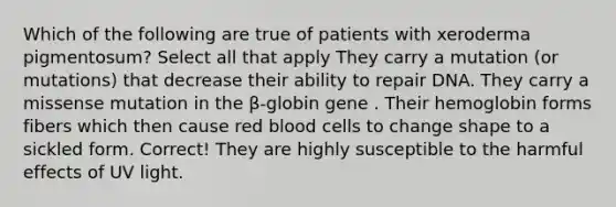 Which of the following are true of patients with xeroderma pigmentosum? Select all that apply They carry a mutation (or mutations) that decrease their ability to repair DNA. They carry a missense mutation in the β-globin gene . Their hemoglobin forms fibers which then cause red blood cells to change shape to a sickled form. Correct! They are highly susceptible to the harmful effects of UV light.