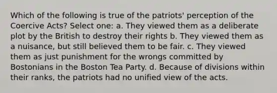 Which of the following is true of the patriots' perception of the Coercive Acts? Select one: a. They viewed them as a deliberate plot by the British to destroy their rights b. They viewed them as a nuisance, but still believed them to be fair. c. They viewed them as just punishment for the wrongs committed by Bostonians in the Boston Tea Party. d. Because of divisions within their ranks, the patriots had no unified view of the acts.