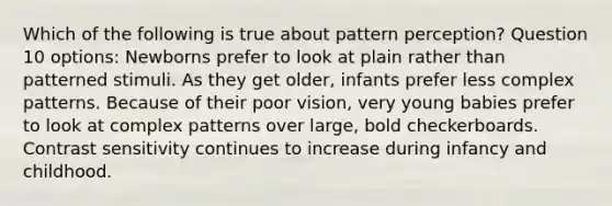 Which of the following is true about pattern perception? Question 10 options: Newborns prefer to look at plain rather than patterned stimuli. As they get older, infants prefer less complex patterns. Because of their poor vision, very young babies prefer to look at complex patterns over large, bold checkerboards. Contrast sensitivity continues to increase during infancy and childhood.