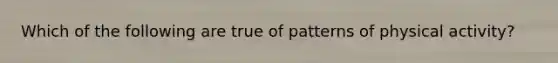 Which of the following are true of patterns of physical activity?