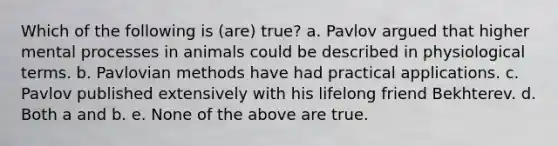 Which of the following is (are) true? a. Pavlov argued that higher mental processes in animals could be described in physiological terms. b. Pavlovian methods have had practical applications. c. Pavlov published extensively with his lifelong friend Bekhterev. d. Both a and b. e. None of the above are true.