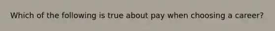 Which of the following is true about pay when choosing a career?