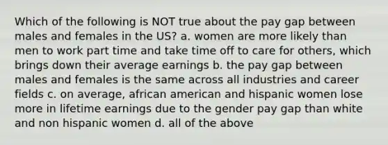 Which of the following is NOT true about the pay gap between males and females in the US? a. women are more likely than men to work part time and take time off to care for others, which brings down their average earnings b. the pay gap between males and females is the same across all industries and career fields c. on average, african american and hispanic women lose more in lifetime earnings due to the gender pay gap than white and non hispanic women d. all of the above