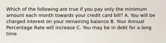 Which of the following are true if you pay only the minimum amount each month towards your credit card bill? A. You will be charged interest on your remaining balance B. Your Annual Percentage Rate will increase C. You may be in debt for a long time