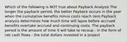 Which of the following is NOT true about Payback Analysis The longer the payback period, the better Payback occurs in the year when the cumulative benefits minus costs reach zero Payback analysis determines how much time will lapse before accrued benefits overtake accrued and continuing costs. The payback period is the amount of time it will take to recoup - in the form of net cash flows - the total dollars invested in a project