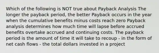 Which of the following is NOT true about Payback Analysis The longer the payback period, the better Payback occurs in the year when the cumulative benefits minus costs reach zero Payback analysis determines how much time will lapse before accrued benefits overtake accrued and continuing costs. The payback period is the amount of time it will take to recoup - in the form of net cash flows - the total dollars invested in a project