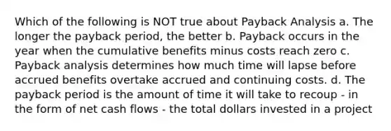 Which of the following is NOT true about Payback Analysis a. The longer the payback period, the better b. Payback occurs in the year when the cumulative benefits minus costs reach zero c. Payback analysis determines how much time will lapse before accrued benefits overtake accrued and continuing costs. d. The payback period is the amount of time it will take to recoup - in the form of net cash flows - the total dollars invested in a project