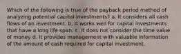 Which of the following is true of the payback period method of analyzing potential capital investments? a. It considers all cash flows of an investment. b. It works well for capital investments that have a long life span. c. It does not consider the time value of money d. It provides management with valuable information of the amount of cash required for capital investment.