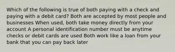 Which of the following is true of both paying with a check and paying with a debit card? Both are accepted by most people and businesses When used, both take money directly from your account A personal identification number must be anytime checks or debit cards are used Both work like a loan from your bank that you can pay back later