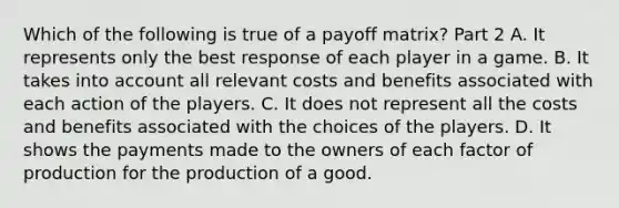 Which of the following is true of a payoff​ matrix? Part 2 A. It represents only the best response of each player in a game. B. It takes into account all relevant costs and benefits associated with each action of the players. C. It does not represent all the costs and benefits associated with the choices of the players. D. It shows the payments made to the owners of each factor of production for the production of a good.