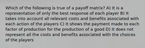 Which of the following is true of a payoff matrix? A) It is a representation of only the best response of each player B) It takes into account all relevant costs and benefits associated with each action of the players C) It shows the payment made to each factor of production for the production of a good D) It does not represent all the costs and benefits associated with the choices of the players