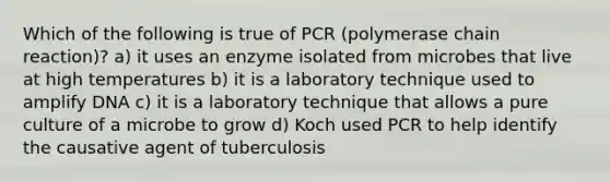 Which of the following is true of PCR (polymerase chain reaction)? a) it uses an enzyme isolated from microbes that live at high temperatures b) it is a laboratory technique used to amplify DNA c) it is a laboratory technique that allows a pure culture of a microbe to grow d) Koch used PCR to help identify the causative agent of tuberculosis