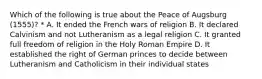 Which of the following is true about the Peace of Augsburg (1555)? * A. It ended the French wars of religion B. It declared Calvinism and not Lutheranism as a legal religion C. It granted full freedom of religion in the Holy Roman Empire D. It established the right of German princes to decide between Lutheranism and Catholicism in their individual states