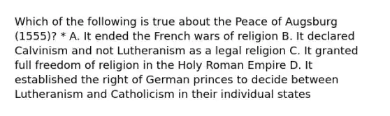 Which of the following is true about the Peace of Augsburg (1555)? * A. It ended the French wars of religion B. It declared Calvinism and not Lutheranism as a legal religion C. It granted full freedom of religion in the Holy Roman Empire D. It established the right of German princes to decide between Lutheranism and Catholicism in their individual states