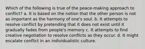 Which of the following is true of the peace-making approach to conflict? a. It is based on the notion that the other person is not as important as the harmony of one's soul. b. It attempts to resolve conflict by pretending that it does not exist until it gradually fades from people's memory c. It attempts to find creative negotiation to resolve conflicts as they occur. d. It might escalate conflict in an individualistic culture.