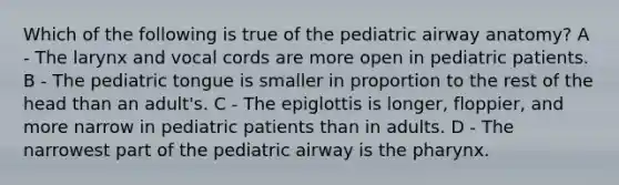 Which of the following is true of the pediatric airway anatomy? A - The larynx and vocal cords are more open in pediatric patients. B - The pediatric tongue is smaller in proportion to the rest of the head than an adult's. C - The epiglottis is longer, floppier, and more narrow in pediatric patients than in adults. D - The narrowest part of the pediatric airway is the pharynx.