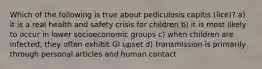 Which of the following is true about pediculosis capitis (lice)? a) it is a real health and safety crisis for children b) it is most likely to occur in lower socioeconomic groups c) when children are infected, they often exhibit GI upset d) transmission is primarily through personal articles and human contact