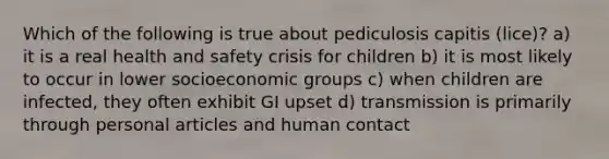 Which of the following is true about pediculosis capitis (lice)? a) it is a real health and safety crisis for children b) it is most likely to occur in lower socioeconomic groups c) when children are infected, they often exhibit GI upset d) transmission is primarily through personal articles and human contact