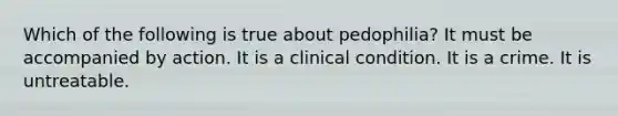 Which of the following is true about pedophilia? It must be accompanied by action. It is a clinical condition. It is a crime. It is untreatable.