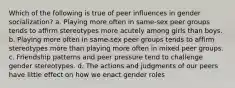 Which of the following is true of peer influences in gender socialization? a. Playing more often in same-sex peer groups tends to affirm stereotypes more acutely among girls than boys. b. Playing more often in same-sex peer groups tends to affirm stereotypes more than playing more often in mixed peer groups. c. Friendship patterns and peer pressure tend to challenge gender stereotypes. d. The actions and judgments of our peers have little effect on how we enact gender roles