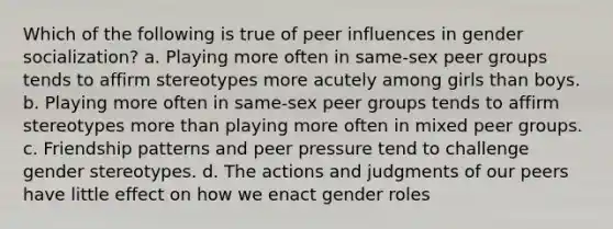 Which of the following is true of peer influences in gender socialization? a. Playing more often in same-sex peer groups tends to affirm stereotypes more acutely among girls than boys. b. Playing more often in same-sex peer groups tends to affirm stereotypes more than playing more often in mixed peer groups. c. Friendship patterns and peer pressure tend to challenge gender stereotypes. d. The actions and judgments of our peers have little effect on how we enact gender roles